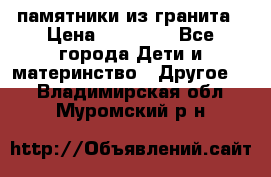 памятники из гранита › Цена ­ 10 000 - Все города Дети и материнство » Другое   . Владимирская обл.,Муромский р-н